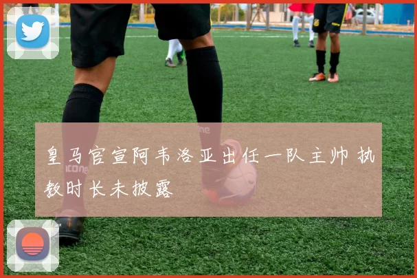 皇马官宣阿韦洛亚出任一队主帅 执教时长未披露