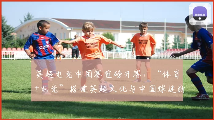 英超电竞中国赛重磅开赛，“体育+电竞”搭建英超文化与中国球迷新桥梁！