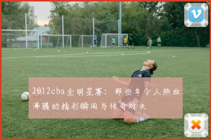 2012cba全明星赛：那些年令人热血沸腾的精彩瞬间与传奇对决