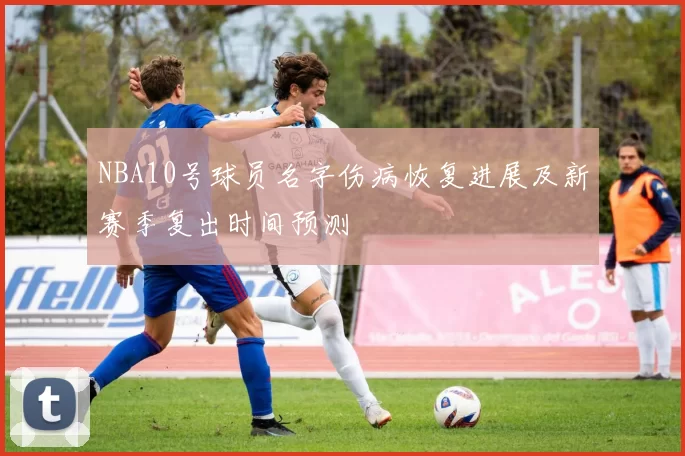 NBA10号球员名字伤病恢复进展及新赛季复出时间预测