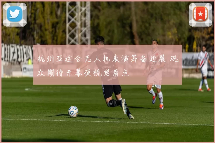 杭州亚运会无人机表演筹备进展 观众期待开幕夜视觉看点