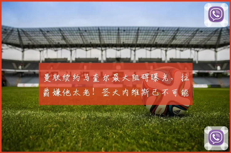 曼联续约马奎尔最大阻碍曝光，拉爵嫌他太老！签大内维斯已不可能