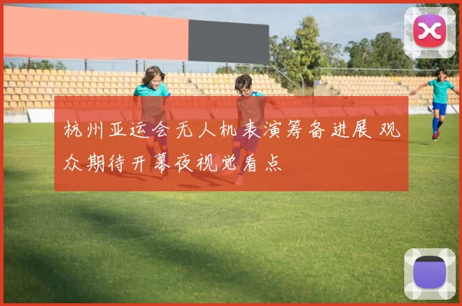 杭州亚运会无人机表演筹备进展 观众期待开幕夜视觉看点