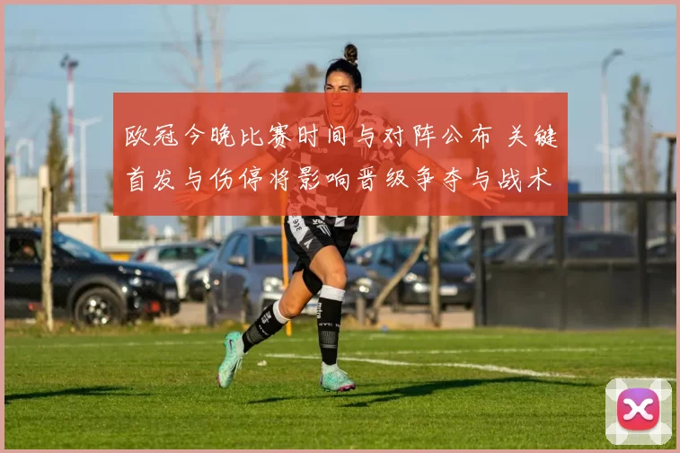 欧冠今晚比赛时间与对阵公布 关键首发与伤停将影响晋级争夺与战术看点