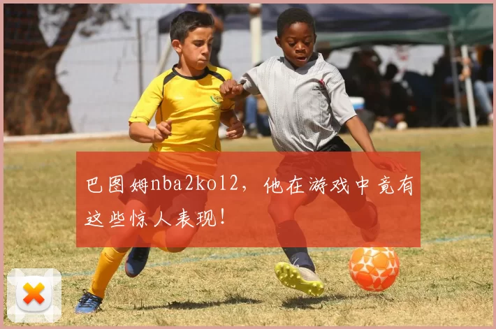 巴图姆nba2kol2，他在游戏中竟有这些惊人表现！