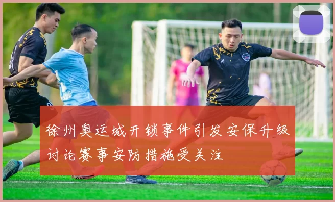 徐州奥运城开锁事件引发安保升级讨论赛事安防措施受关注