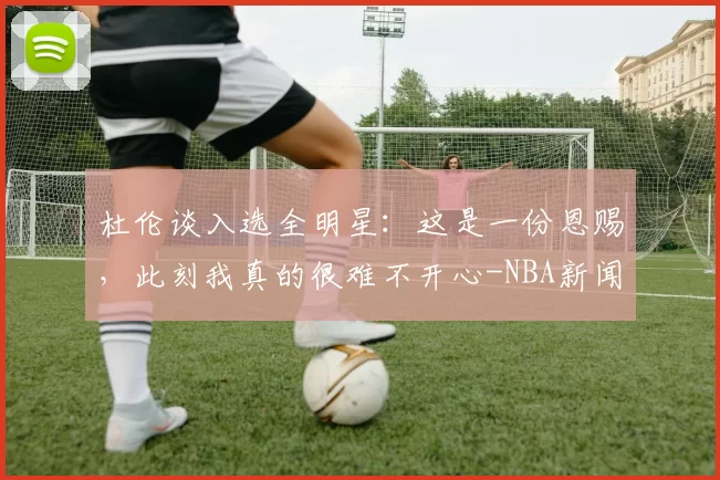 杜伦谈入选全明星：这是一份恩赐，此刻我真的很难不开心-NBA新闻