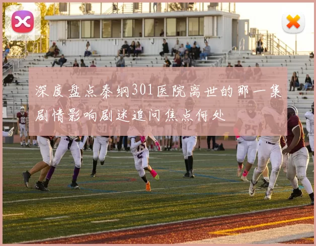 深度盘点秦纲301医院离世的那一集剧情影响剧迷追问焦点何处