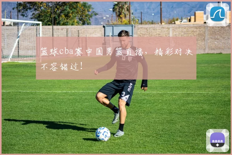 篮球cba赛中国男篮直播,精彩对决不容错过!