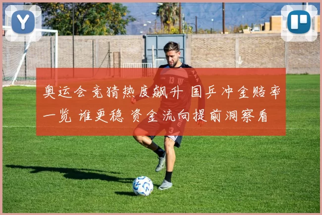 奥运会竞猜热度飙升 国乒冲金赔率一览 谁更稳 资金流向提前洞察看点揭晓更