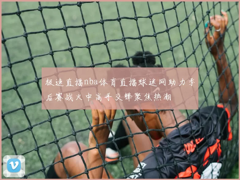 极速直播nba体育直播球迷网助力季后赛战火中高手交锋聚焦热潮