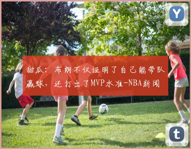 甜瓜：布朗不仅证明了自己能带队赢球，还打出了MVP水准-NBA新闻