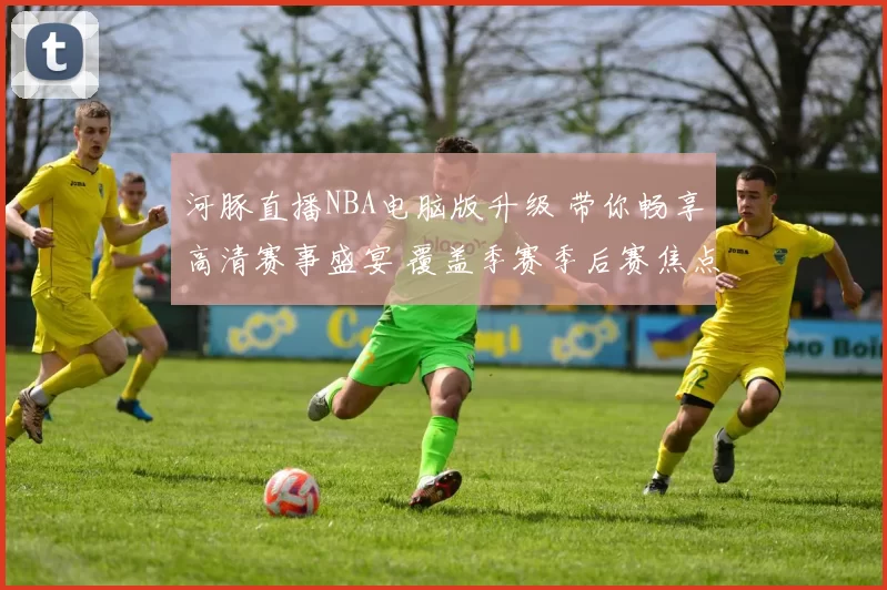 河豚直播NBA电脑版升级 带你畅享高清赛事盛宴 覆盖季赛季后赛焦点