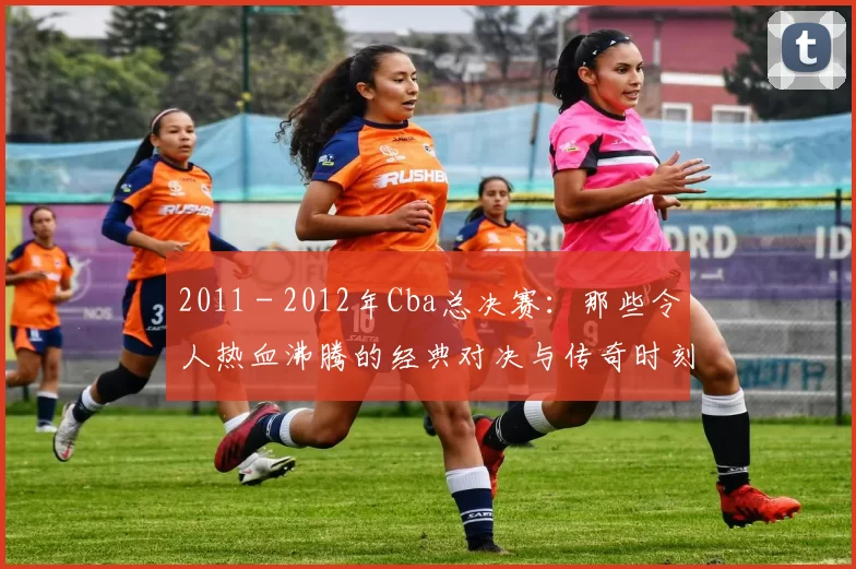 2011 - 2012年Cba总决赛:那些令人热血沸腾的经典对决与传奇时刻