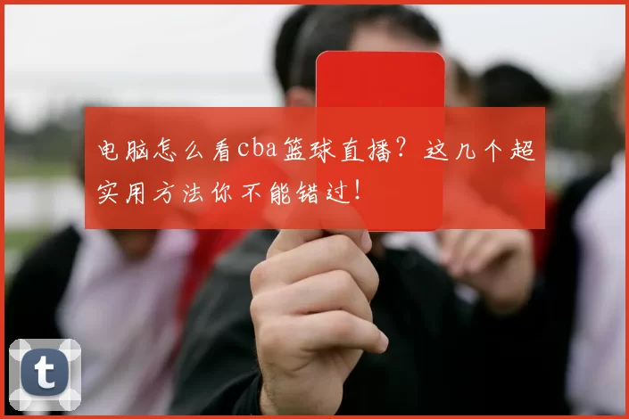 电脑怎么看cba篮球直播？这几个超实用方法你不能错过！