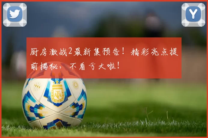 厨房激战2最新集预告！精彩亮点提前揭秘，不看亏大啦！