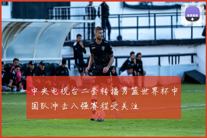 中央电视台二套转播男篮世界杯中国队冲击八强赛程受关注