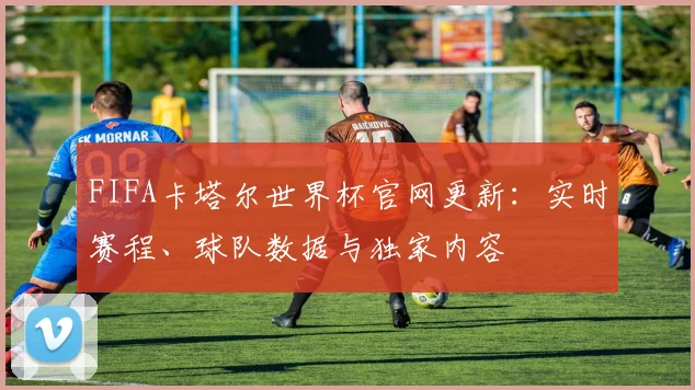 FIFA卡塔尔世界杯官网更新：实时赛程、球队数据与独家内容