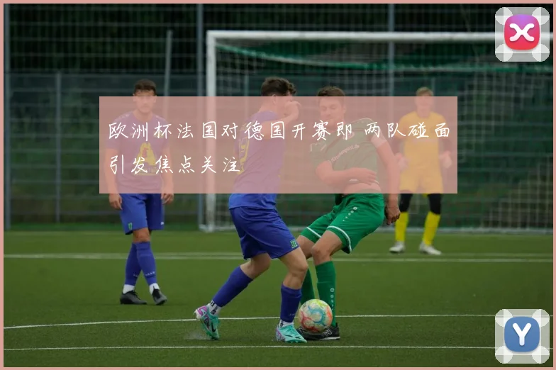 欧洲杯法国对德国开赛即 两队碰面引发焦点关注