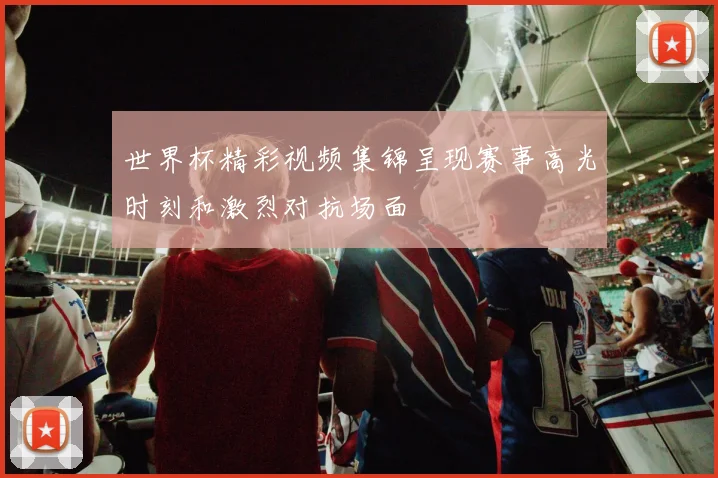 世界杯精彩视频集锦呈现赛事高光时刻和激烈对抗场面
